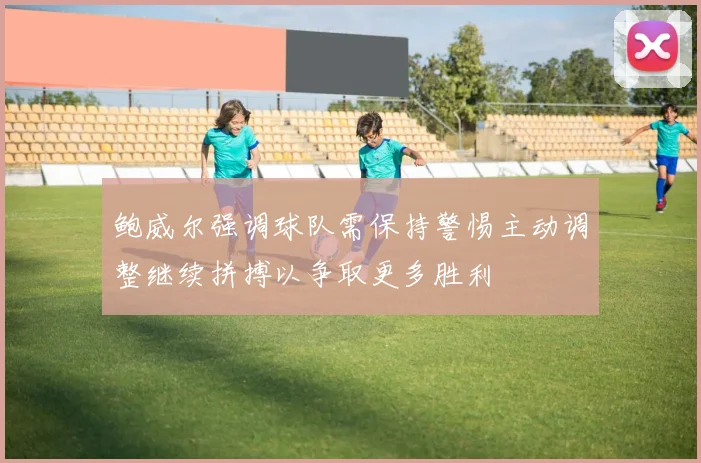 鲍威尔强调球队需保持警惕主动调整继续拼搏以争取更多胜利