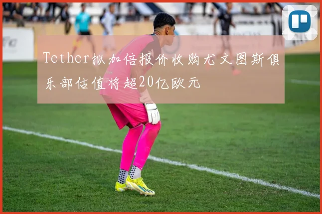 Tether拟加倍报价收购尤文图斯俱乐部估值将超20亿欧元