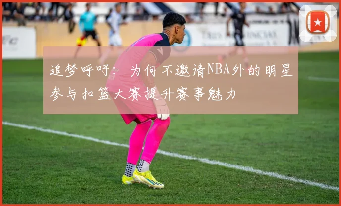 追梦呼吁：为何不邀请NBA外的明星参与扣篮大赛提升赛事魅力
