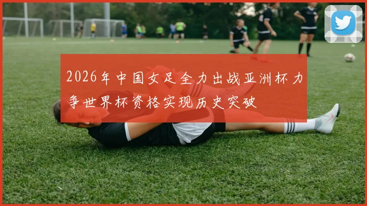 2026年中国女足全力出战亚洲杯力争世界杯资格实现历史突破
