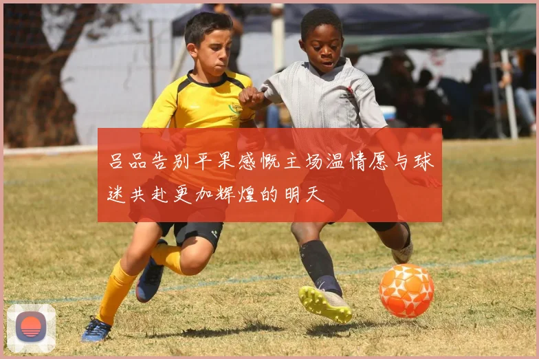 吕品告别平果感慨主场温情愿与球迷共赴更加辉煌的明天