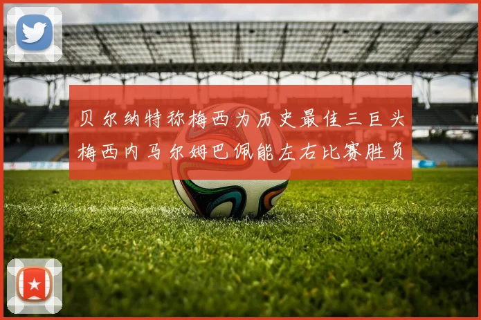 贝尔纳特称梅西为历史最佳三巨头梅西内马尔姆巴佩能左右比赛胜负