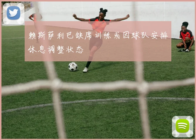 赖斯萨利巴缺席训练或因球队安排休息调整状态