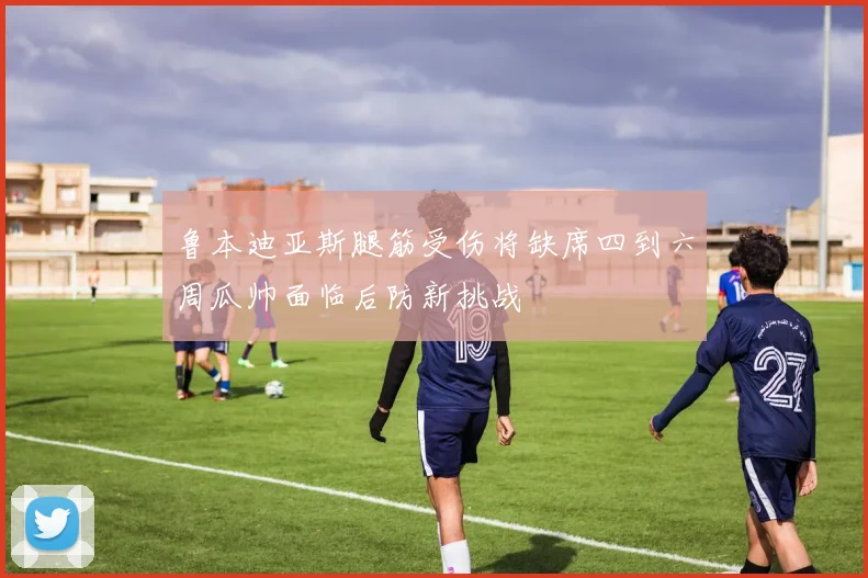 鲁本迪亚斯腿筋受伤将缺席四到六周瓜帅面临后防新挑战