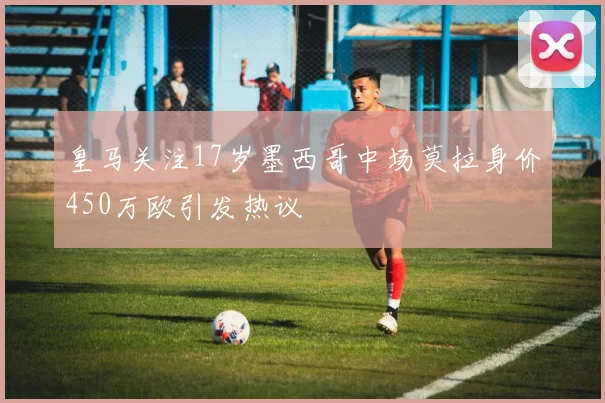 皇马关注17岁墨西哥中场莫拉身价450万欧引发热议