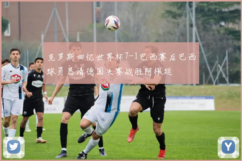 克罗斯回忆世界杯7-1巴西赛后巴西球员恳请德国决赛战胜阿根廷