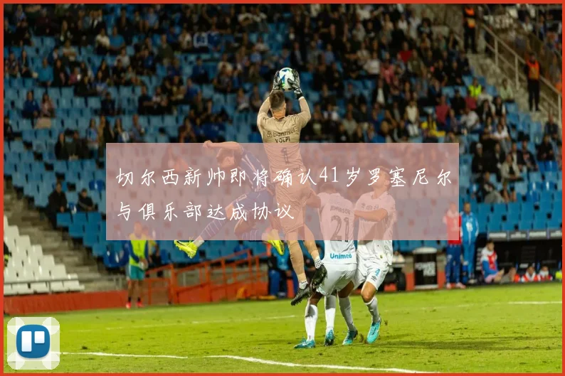 切尔西新帅即将确认41岁罗塞尼尔与俱乐部达成协议