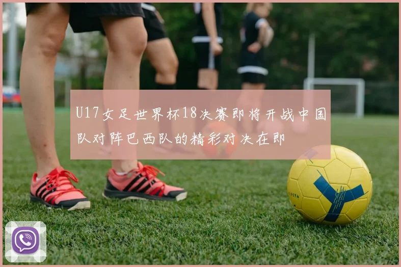 U17女足世界杯18决赛即将开战中国队对阵巴西队的精彩对决在即