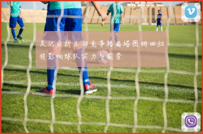 美记分析东部竞争格局塔图姆回归将影响球队实力与前景