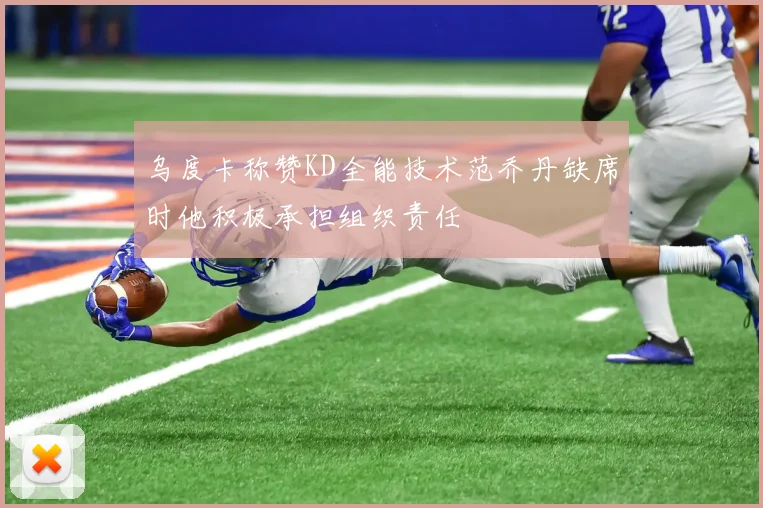 乌度卡称赞KD全能技术范乔丹缺席时他积极承担组织责任