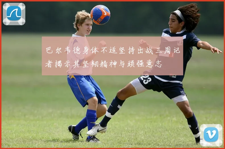 巴尔韦德身体不适坚持出战三周记者揭示其坚韧精神与顽强意志