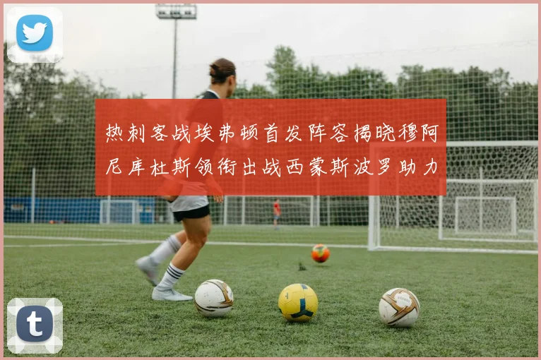 热刺客战埃弗顿首发阵容揭晓穆阿尼库杜斯领衔出战西蒙斯波罗助力