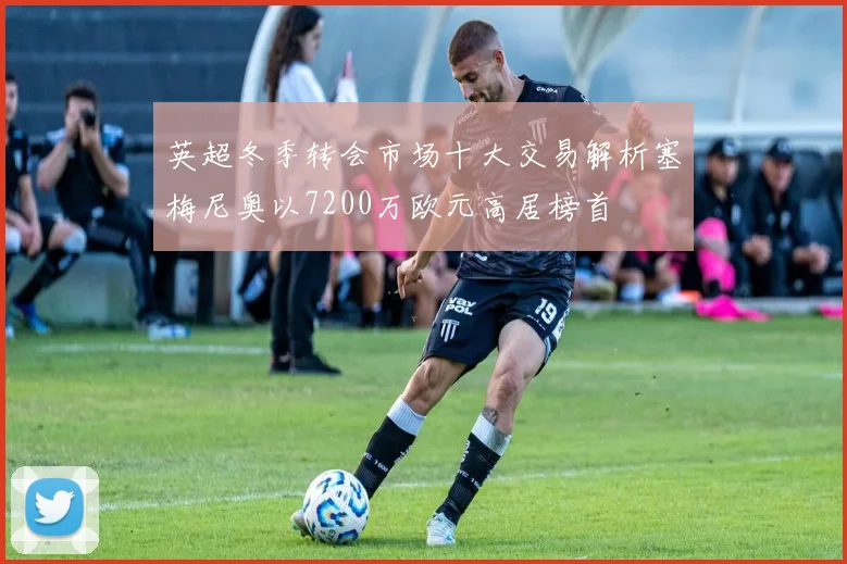 英超冬季转会市场十大交易解析塞梅尼奥以7200万欧元高居榜首