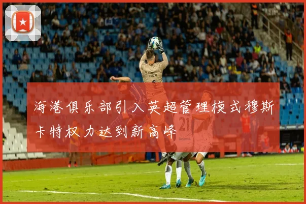 海港俱乐部引入英超管理模式穆斯卡特权力达到新高峰