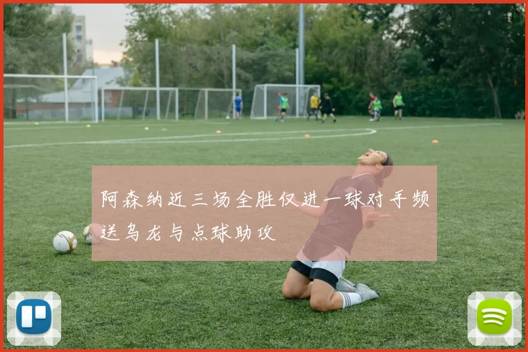 阿森纳近三场全胜仅进一球对手频送乌龙与点球助攻