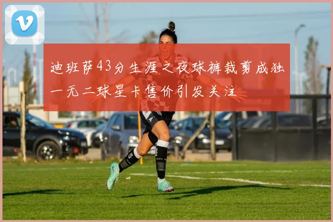 迪班萨43分生涯之夜球裤裁剪成独一无二球星卡售价引发关注