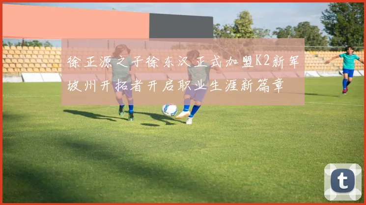 徐正源之子徐东汉正式加盟K2新军坡州开拓者开启职业生涯新篇章