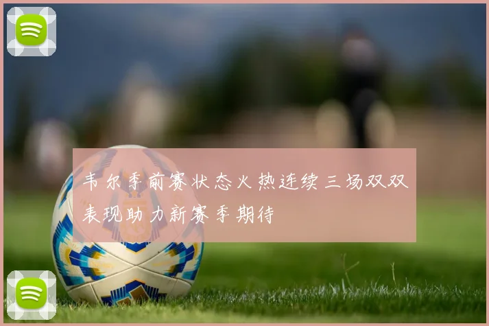 韦尔季前赛状态火热连续三场双双表现助力新赛季期待