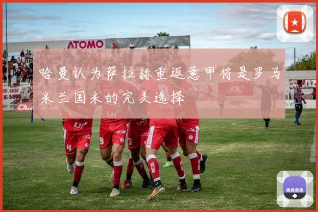 哈曼认为萨拉赫重返意甲将是罗马米兰国米的完美选择