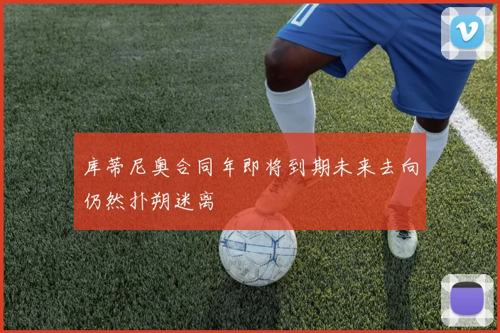 库蒂尼奥合同年即将到期未来去向仍然扑朔迷离