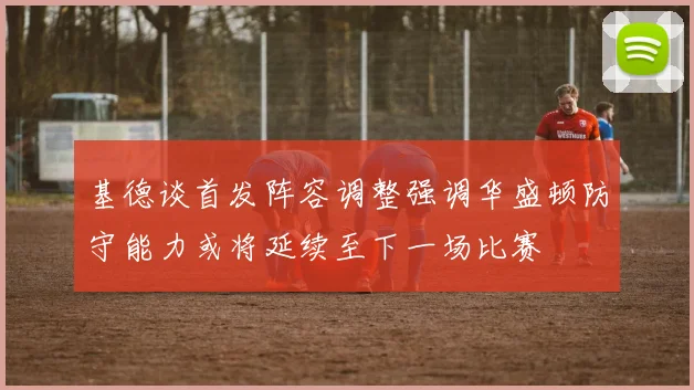 基德谈首发阵容调整强调华盛顿防守能力或将延续至下一场比赛