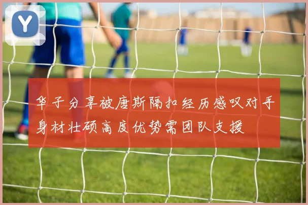 华子分享被唐斯隔扣经历感叹对手身材壮硕高度优势需团队支援